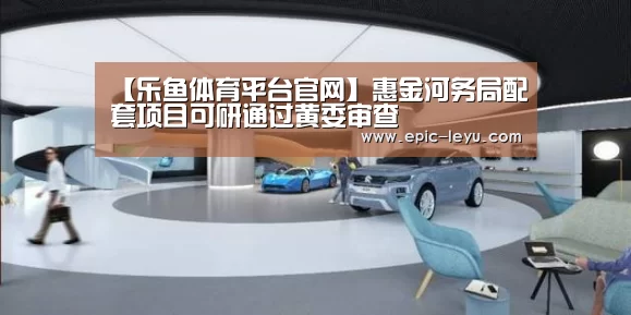 【乐鱼体育平台官网】惠金河务局配套项目可研通过黄委审查(图2) 乐鱼体育App下载